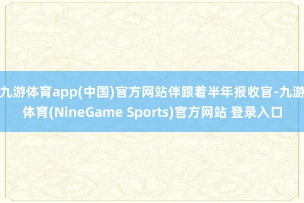 九游体育app(中国)官方网站　　伴跟着半年报收官-九游体育(NineGame Sports)官方网站 登录入口