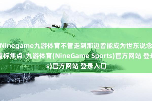 Ninegame九游体育不管走到那边皆能成为世东说念主看重标焦点-九游体育(NineGame Sports)官方网站 登录入口