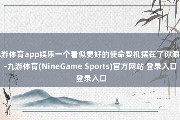 九游体育app娱乐一个看似更好的使命契机摆在了你眼前-九游体育(NineGame Sports)官方网站 登录入口