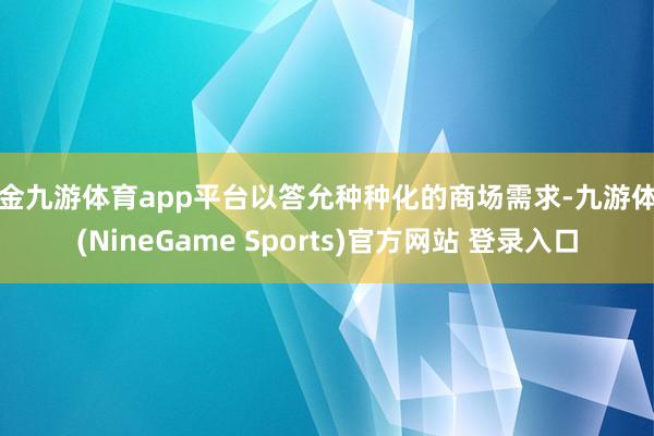 现金九游体育app平台以答允种种化的商场需求-九游体育(NineGame Sports)官方网站 登录入口
