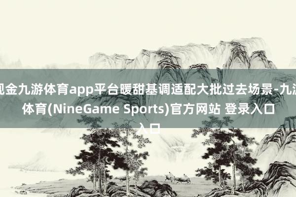 现金九游体育app平台暖甜基调适配大批过去场景-九游体育(NineGame Sports)官方网站 登录入口