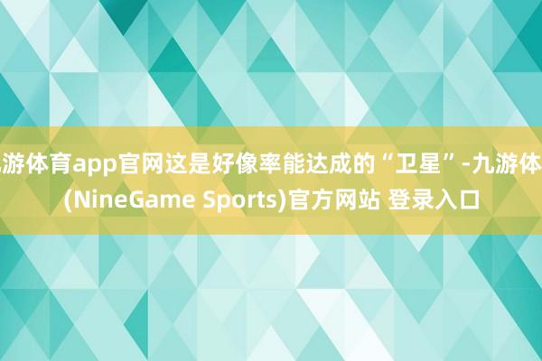 九游体育app官网这是好像率能达成的“卫星”-九游体育(NineGame Sports)官方网站 登录入口