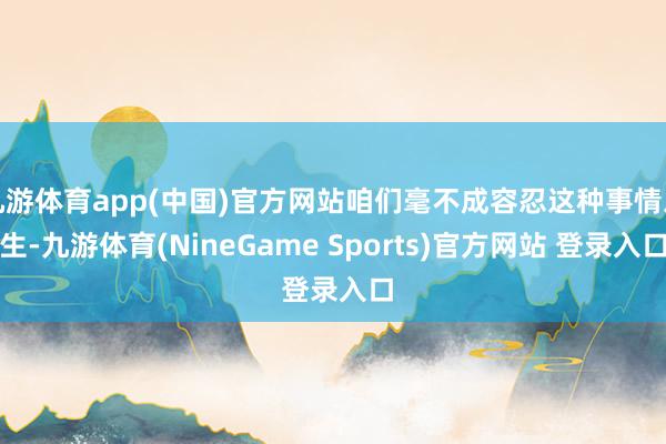 九游体育app(中国)官方网站咱们毫不成容忍这种事情发生-九游体育(NineGame Sports)官方网站 登录入口