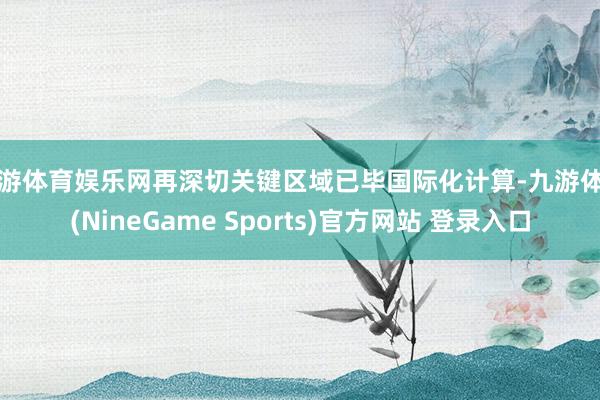九游体育娱乐网再深切关键区域已毕国际化计算-九游体育(NineGame Sports)官方网站 登录入口