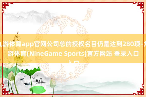 九游体育app官网公司总的授权名目仍是达到280项-九游体育(NineGame Sports)官方网站 登录入口