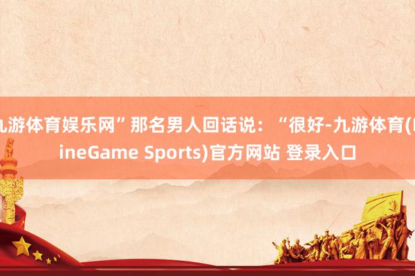 九游体育娱乐网”那名男人回话说：“很好-九游体育(NineGame Sports)官方网站 登录入口