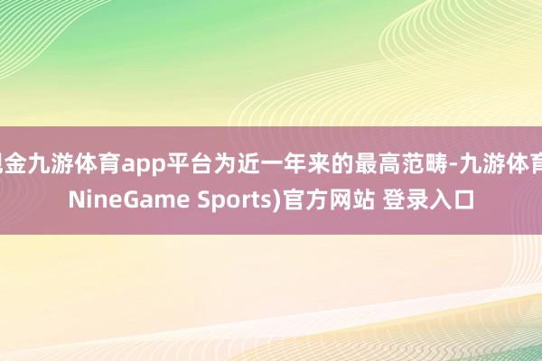 现金九游体育app平台为近一年来的最高范畴-九游体育(NineGame Sports)官方网站 登录入口