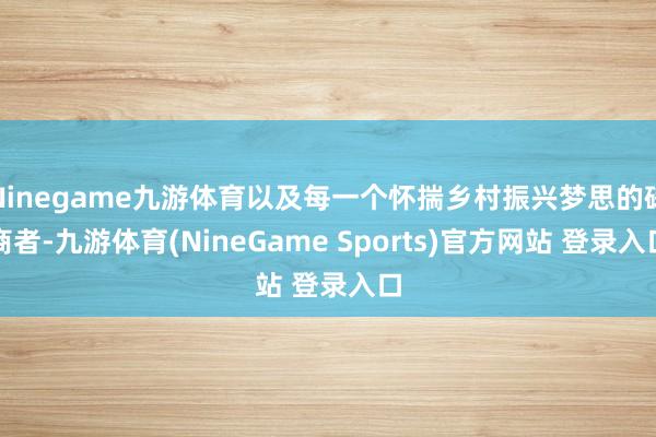 Ninegame九游体育以及每一个怀揣乡村振兴梦思的磋商者-九游体育(NineGame Sports)官方网站 登录入口