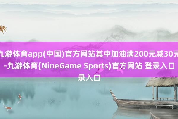 九游体育app(中国)官方网站其中加油满200元减30元-九游体育(NineGame Sports)官方网站 登录入口