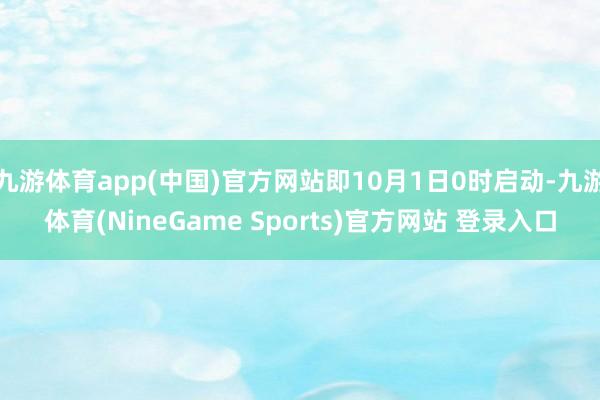九游体育app(中国)官方网站即10月1日0时启动-九游体育(NineGame Sports)官方网站 登录入口