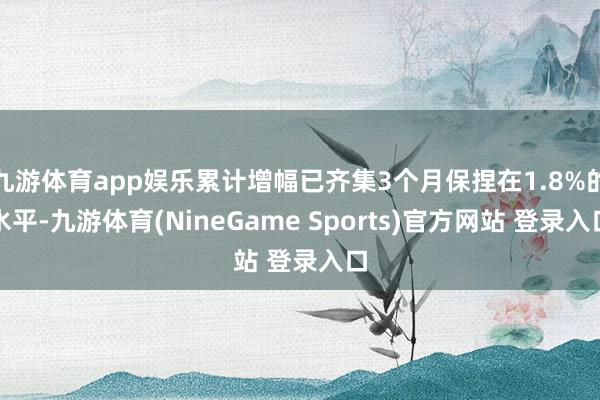 九游体育app娱乐累计增幅已齐集3个月保捏在1.8%的水平-九游体育(NineGame Sports)官方网站 登录入口