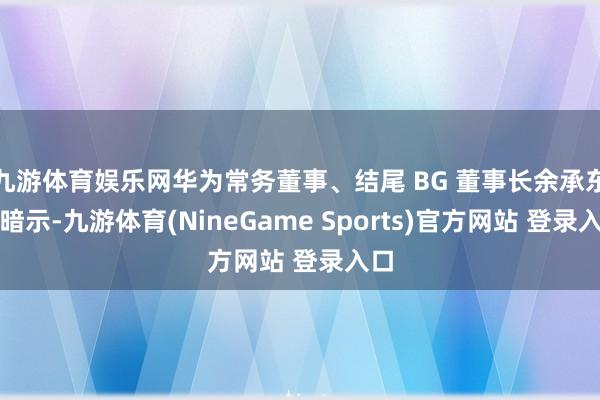 九游体育娱乐网华为常务董事、结尾 BG 董事长余承东曾暗示-九游体育(NineGame Sports)官方网站 登录入口