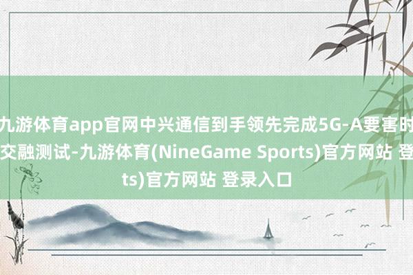 九游体育app官网中兴通信到手领先完成5G-A要害时期通感交融测试-九游体育(NineGame Sports)官方网站 登录入口