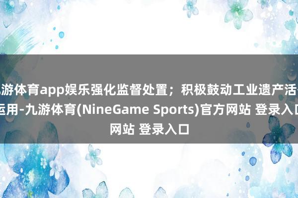九游体育app娱乐强化监督处置；积极鼓动工业遗产活化运用-九游体育(NineGame Sports)官方网站 登录入口
