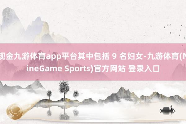 现金九游体育app平台其中包括 9 名妇女-九游体育(NineGame Sports)官方网站 登录入口