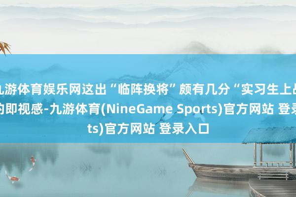 九游体育娱乐网这出“临阵换将”颇有几分“实习生上战场”的即视感-九游体育(NineGame Sports)官方网站 登录入口