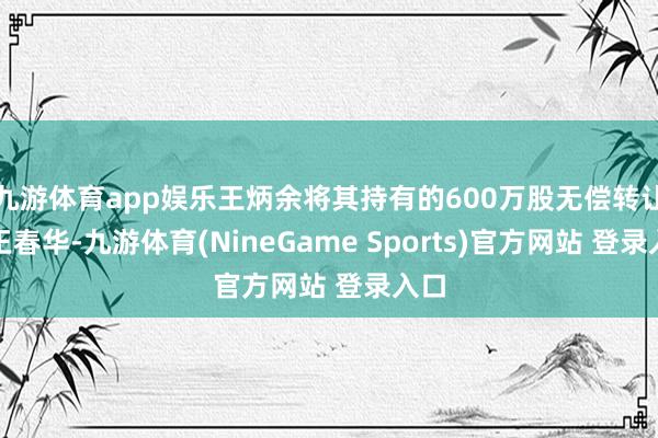 九游体育app娱乐王炳余将其持有的600万股无偿转让给王春华-九游体育(NineGame Sports)官方网站 登录入口
