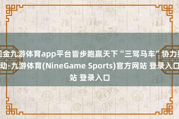 现金九游体育app平台皆步跑赢天下“三驾马车”协力拉动-九游体育(NineGame Sports)官方网站 登录入口
