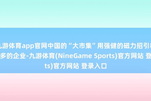 九游体育app官网中国的“大市集”用强健的磁力招引着越来越多的企业-九游体育(NineGame Sports)官方网站 登录入口