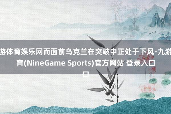 九游体育娱乐网而面前乌克兰在突破中正处于下风-九游体育(NineGame Sports)官方网站 登录入口