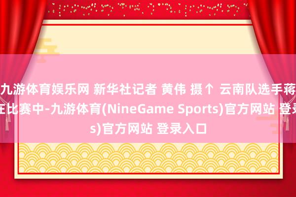 九游体育娱乐网 新华社记者 黄伟 摄↑ 云南队选手蒋发坤在比赛中-九游体育(NineGame Sports)官方网站 登录入口