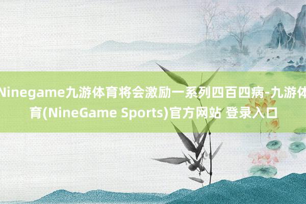 Ninegame九游体育将会激励一系列四百四病-九游体育(NineGame Sports)官方网站 登录入口
