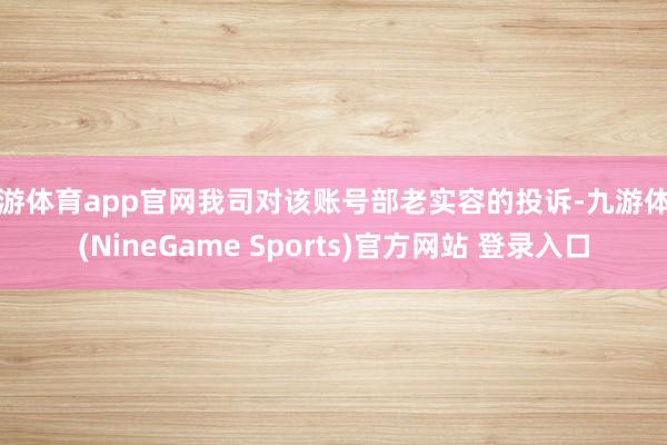 九游体育app官网我司对该账号部老实容的投诉-九游体育(NineGame Sports)官方网站 登录入口