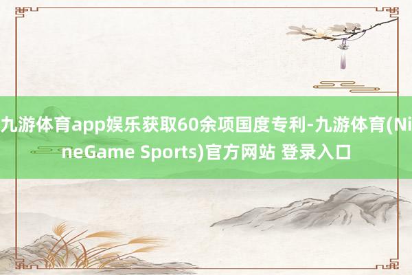 九游体育app娱乐获取60余项国度专利-九游体育(NineGame Sports)官方网站 登录入口