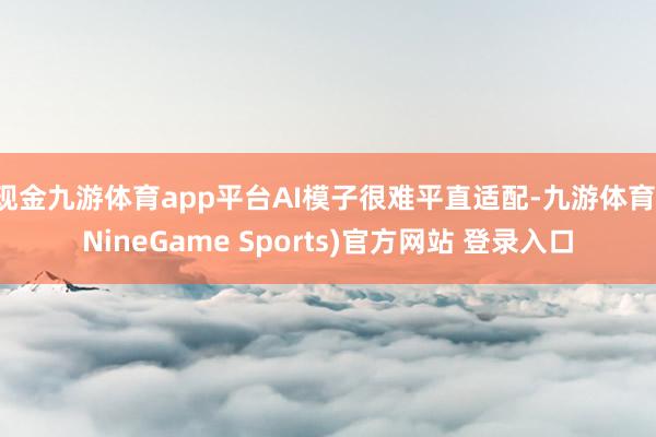 现金九游体育app平台AI模子很难平直适配-九游体育(NineGame Sports)官方网站 登录入口
