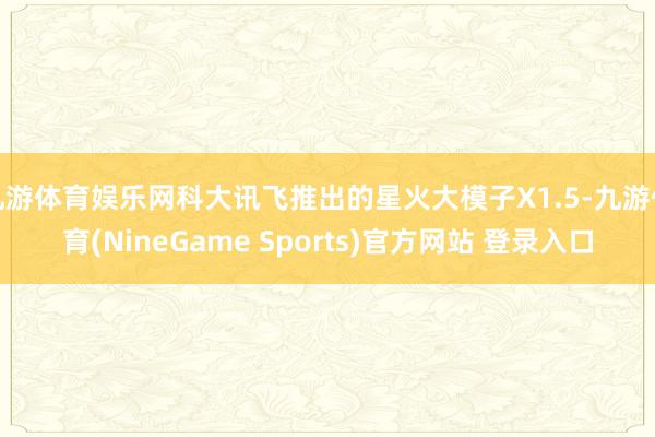 九游体育娱乐网科大讯飞推出的星火大模子X1.5-九游体育(NineGame Sports)官方网站 登录入口