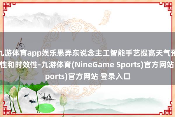 九游体育app娱乐愚弄东说念主工智能手艺提高天气预告的准确性和时效性-九游体育(NineGame Sports)官方网站 登录入口