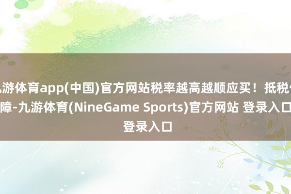 九游体育app(中国)官方网站税率越高越顺应买！抵税保障-九游体育(NineGame Sports)官方网站 登录入口
