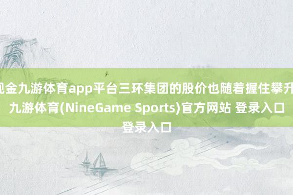 现金九游体育app平台三环集团的股价也随着握住攀升-九游体育(NineGame Sports)官方网站 登录入口