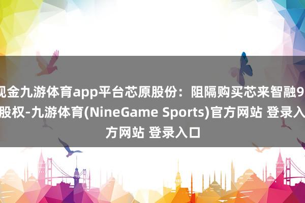 现金九游体育app平台芯原股份：阻隔购买芯来智融97%股权-九游体育(NineGame Sports)官方网站 登录入口