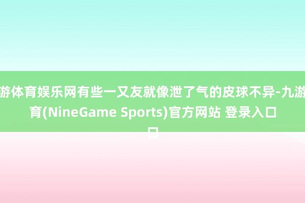 九游体育娱乐网有些一又友就像泄了气的皮球不异-九游体育(NineGame Sports)官方网站 登录入口