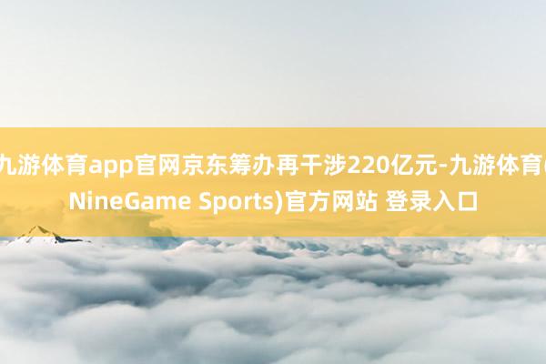 九游体育app官网京东筹办再干涉220亿元-九游体育(NineGame Sports)官方网站 登录入口