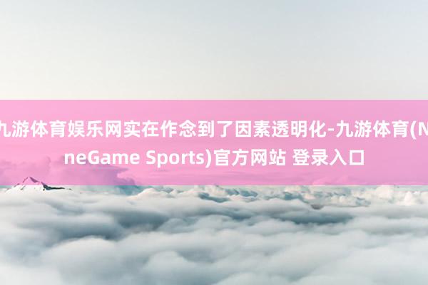 九游体育娱乐网实在作念到了因素透明化-九游体育(NineGame Sports)官方网站 登录入口