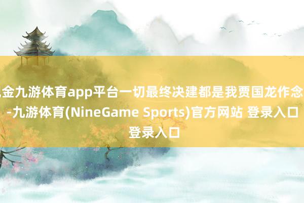 现金九游体育app平台一切最终决建都是我贾国龙作念的-九游体育(NineGame Sports)官方网站 登录入口