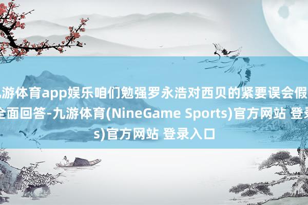 九游体育app娱乐咱们勉强罗永浩对西贝的紧要误会假造逐一全面回答-九游体育(NineGame Sports)官方网站 登录入口