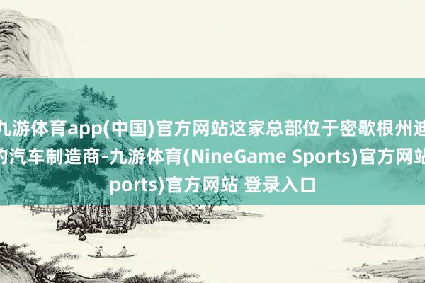 九游体育app(中国)官方网站这家总部位于密歇根州迪尔伯恩市的汽车制造商-九游体育(NineGame Sports)官方网站 登录入口
