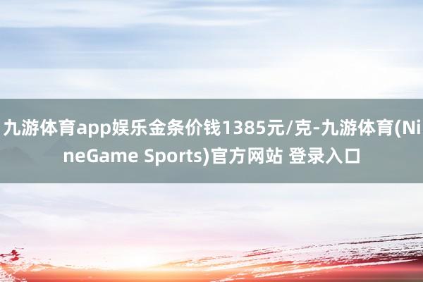 九游体育app娱乐金条价钱1385元/克-九游体育(NineGame Sports)官方网站 登录入口