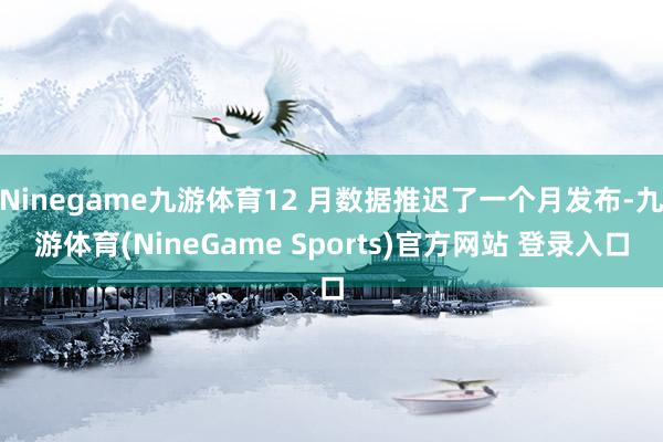 Ninegame九游体育12 月数据推迟了一个月发布-九游体育(NineGame Sports)官方网站 登录入口