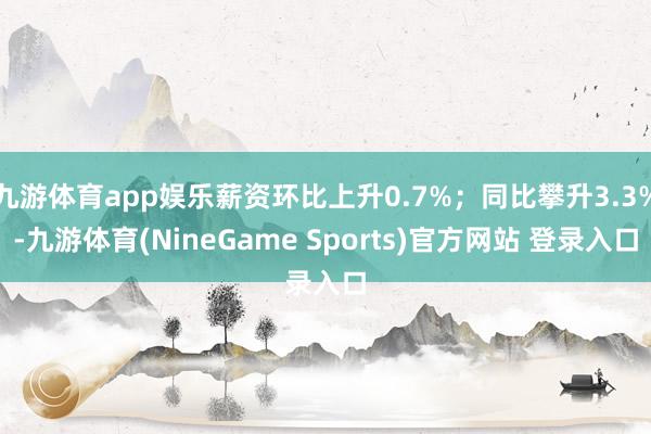 九游体育app娱乐薪资环比上升0.7%；同比攀升3.3%-九游体育(NineGame Sports)官方网站 登录入口